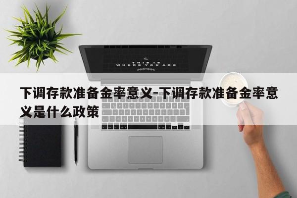 下调存款准备金率意义-下调存款准备金率意义是什么政策